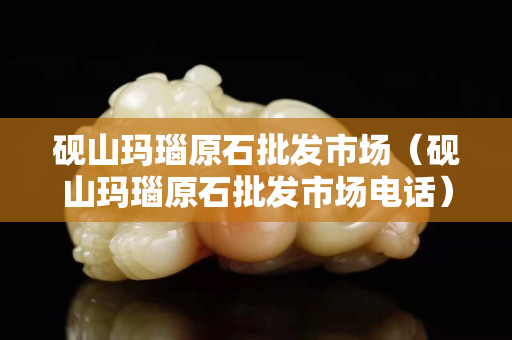 砚山玛瑙原石批发市场（砚山玛瑙原石批发市场电话）