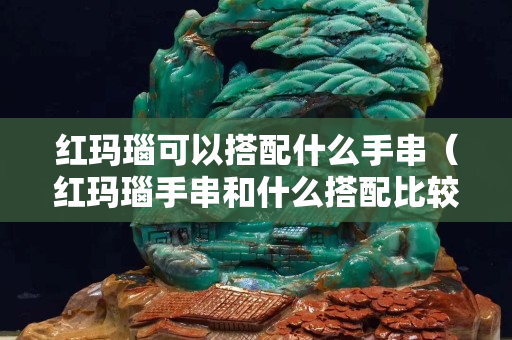 红玛瑙可以搭配什么手串（红玛瑙手串和什么搭配比较好）
