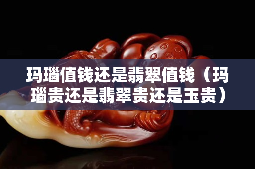 玛瑙值钱还是翡翠值钱（玛瑙贵还是翡翠贵还是玉贵）