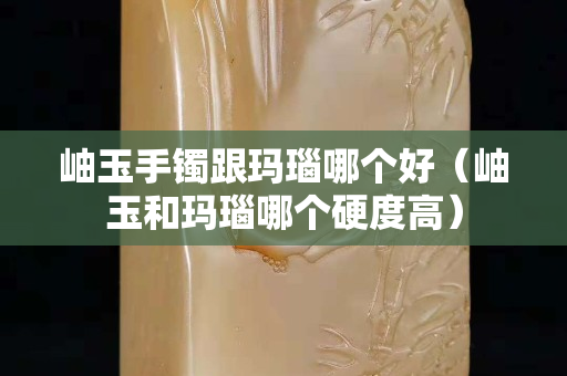 岫玉手镯跟玛瑙哪个好（岫玉和玛瑙哪个硬度高）
