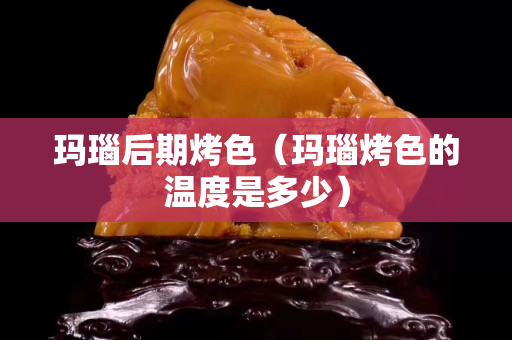 玛瑙后期烤色（玛瑙烤色的温度是多少）