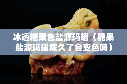 冰透糖果色盐源玛瑙（糖果盐源玛瑙戴久了会变色吗）
