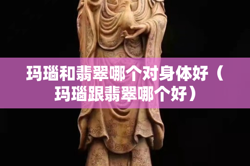 玛瑙和翡翠哪个对身体好（玛瑙跟翡翠哪个好）