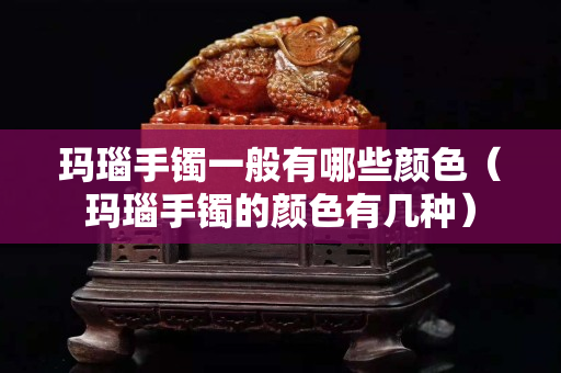 玛瑙手镯一般有哪些颜色（玛瑙手镯的颜色有几种）