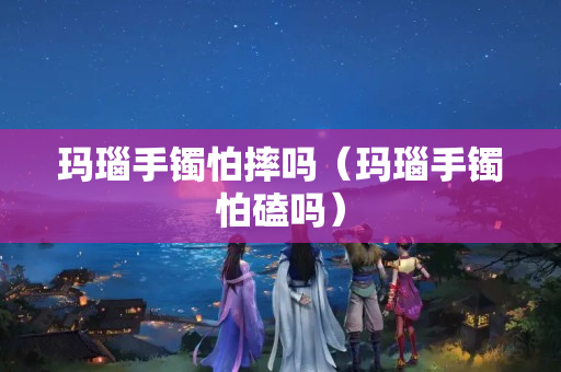 玛瑙手镯怕摔吗（玛瑙手镯怕磕吗）