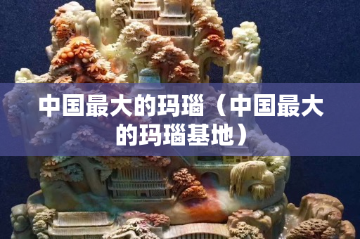 中国最大的玛瑙（中国最大的玛瑙基地）