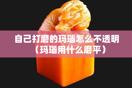 自己打磨的玛瑙怎么不透明（玛瑙用什么磨平）