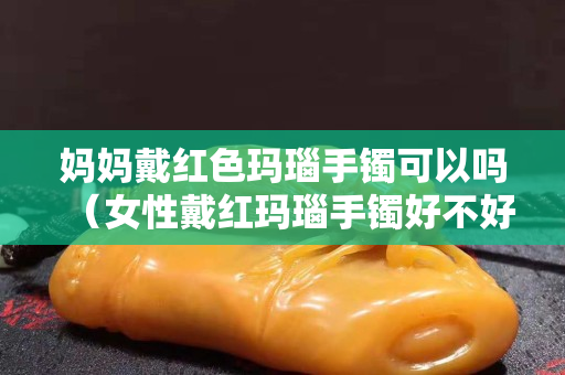 妈妈戴红色玛瑙手镯可以吗（女性戴红玛瑙手镯好不好）