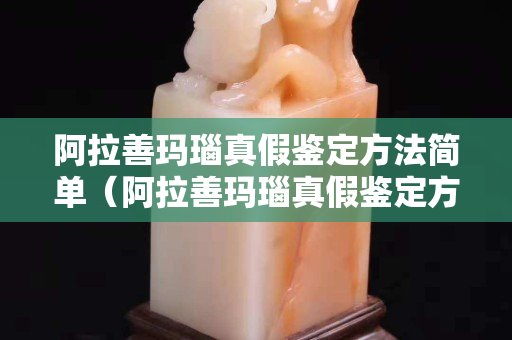 阿拉善玛瑙真假鉴定方法简单（阿拉善玛瑙真假鉴定方法简单一点）