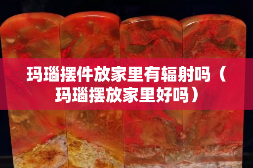 玛瑙摆件放家里有辐射吗（玛瑙摆放家里好吗）