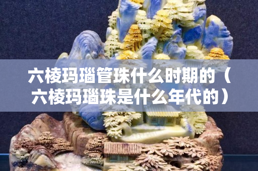 六棱玛瑙管珠什么时期的（六棱玛瑙珠是什么年代的）
