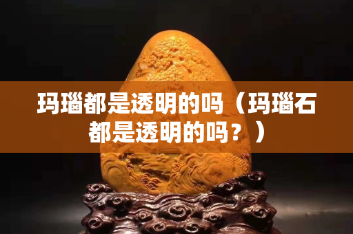 玛瑙都是透明的吗（玛瑙石都是透明的吗？）