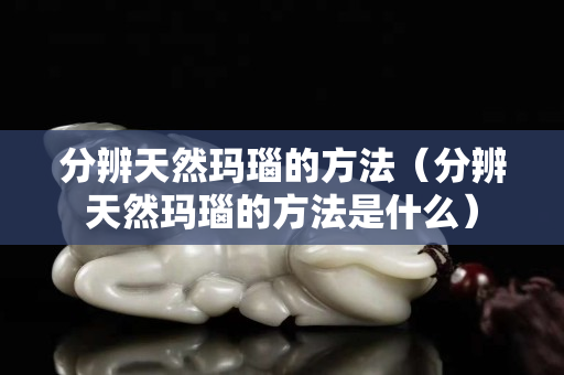 分辨天然玛瑙的方法（分辨天然玛瑙的方法是什么）