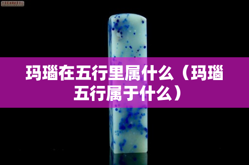 玛瑙在五行里属什么（玛瑙 五行属于什么）