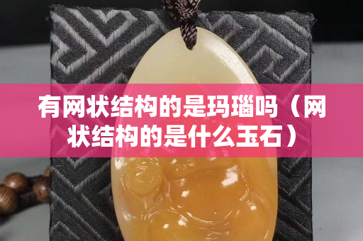 有网状结构的是玛瑙吗（网状结构的是什么玉石）