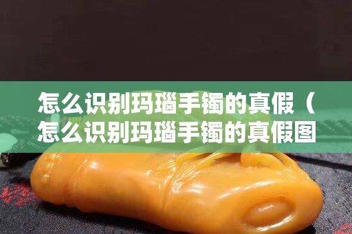 怎么识别玛瑙手镯的真假（怎么识别玛瑙手镯的真假图解）
