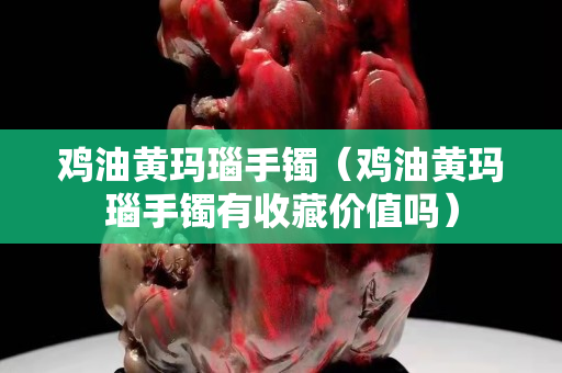 鸡油黄玛瑙手镯（鸡油黄玛瑙手镯有收藏价值吗）