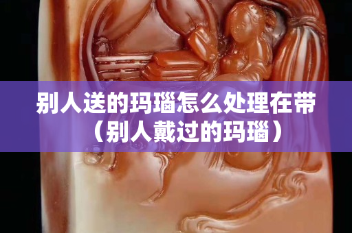 别人送的玛瑙怎么处理在带（别人戴过的玛瑙）