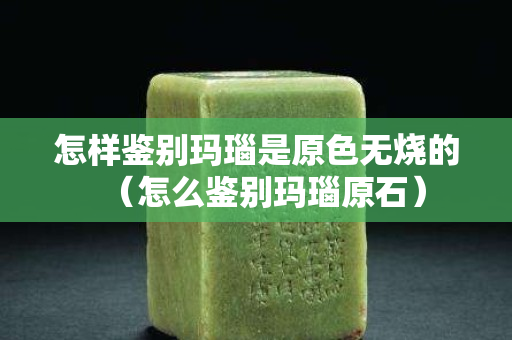 怎样鉴别玛瑙是原色无烧的（怎么鉴别玛瑙原石）