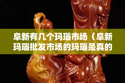 阜新有几个玛瑙市场（阜新玛瑙批发市场的玛瑙是真的吗）