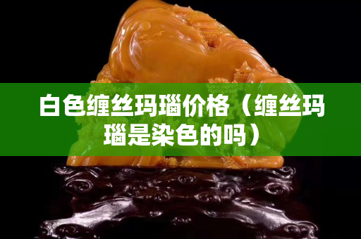 白色缠丝玛瑙价格（缠丝玛瑙是染色的吗）