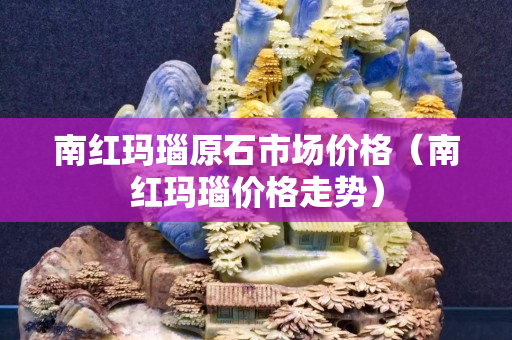 南红玛瑙原石市场价格（南红玛瑙价格走势）