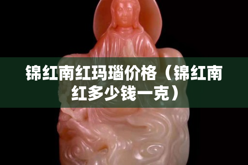 锦红南红玛瑙价格（锦红南红多少钱一克）