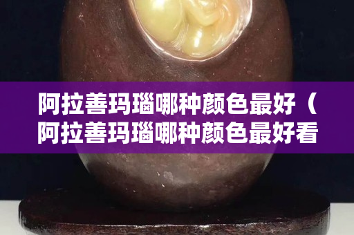 阿拉善玛瑙哪种颜色最好（阿拉善玛瑙哪种颜色最好看）