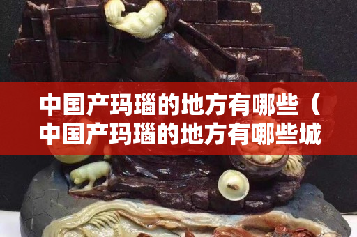 中国产玛瑙的地方有哪些（中国产玛瑙的地方有哪些城市）