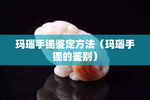 玛瑙手镯鉴定方法（玛瑙手镯的鉴别）