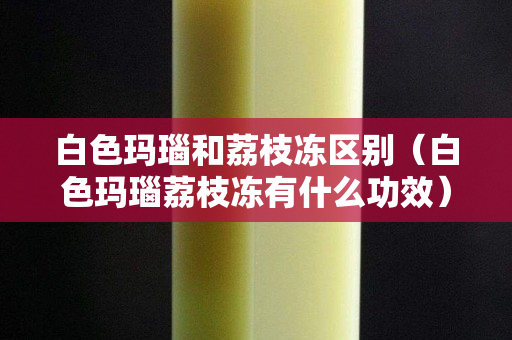 白色玛瑙和荔枝冻区别（白色玛瑙荔枝冻有什么功效）