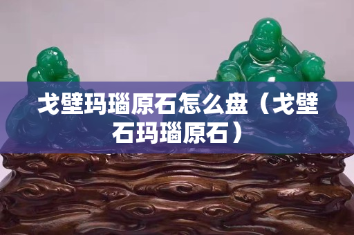 戈壁玛瑙原石怎么盘（戈壁石玛瑙原石）