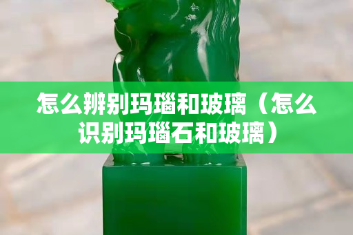 怎么辨别玛瑙和玻璃（怎么识别玛瑙石和玻璃）