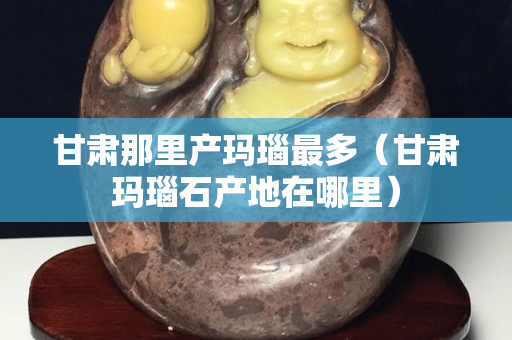 甘肃那里产玛瑙最多（甘肃玛瑙石产地在哪里）