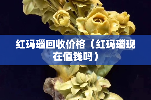 红玛瑙回收价格（红玛瑙现在值钱吗）