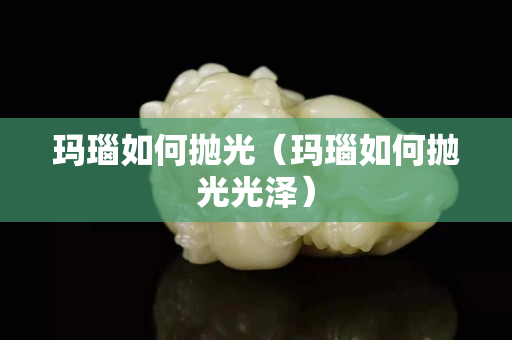 玛瑙如何抛光（玛瑙如何抛光光泽）