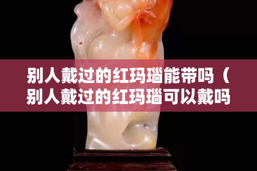 别人戴过的红玛瑙能带吗（别人戴过的红玛瑙可以戴吗）
