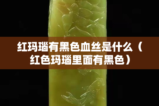 红玛瑙有黑色血丝是什么（红色玛瑙里面有黑色）