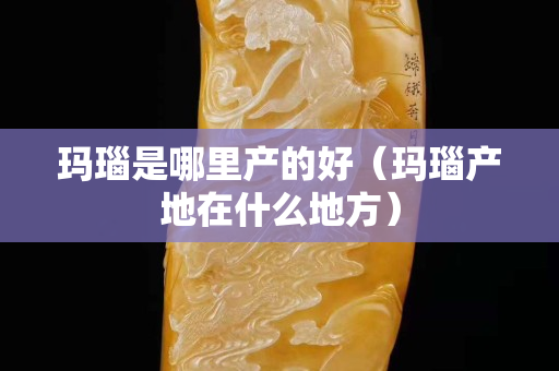 玛瑙是哪里产的好（玛瑙产地在什么地方）