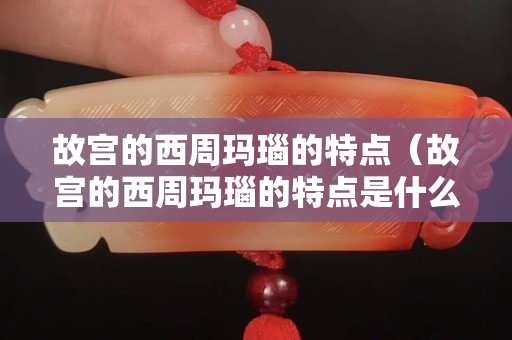 故宫的西周玛瑙的特点（故宫的西周玛瑙的特点是什么）
