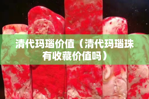 清代玛瑙价值（清代玛瑙珠有收藏价值吗）
