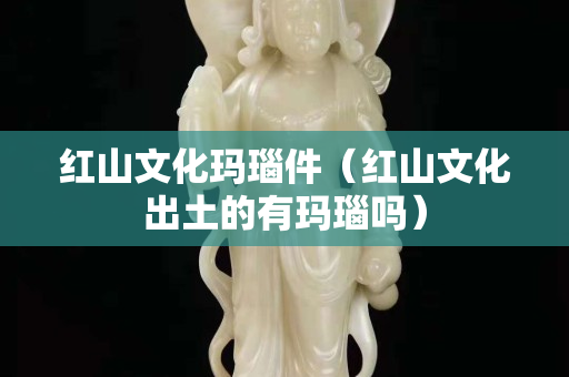 红山文化玛瑙件（红山文化出土的有玛瑙吗）