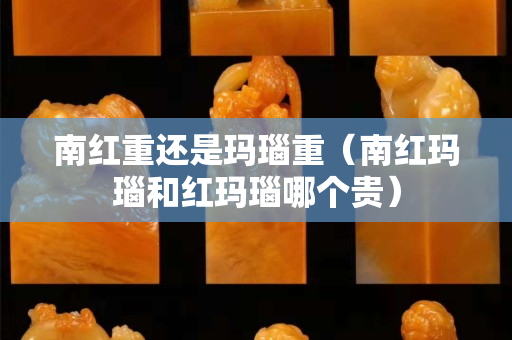 南红重还是玛瑙重（南红玛瑙和红玛瑙哪个贵）