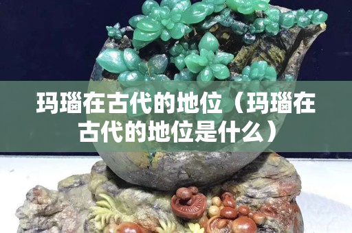 玛瑙在古代的地位（玛瑙在古代的地位是什么）