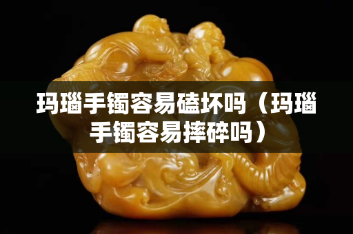 玛瑙手镯容易磕坏吗（玛瑙手镯容易摔碎吗）