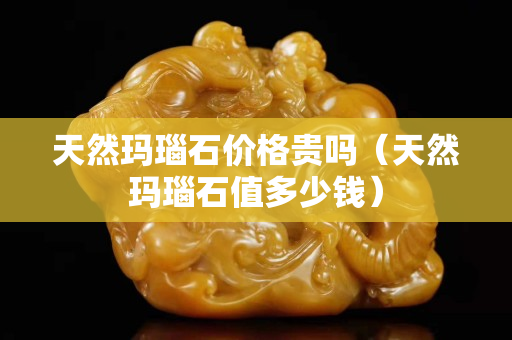 天然玛瑙石价格贵吗（天然玛瑙石值多少钱）