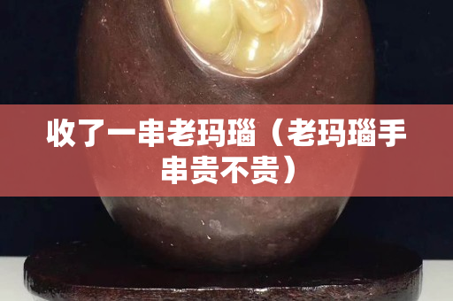 收了一串老玛瑙（老玛瑙手串贵不贵）