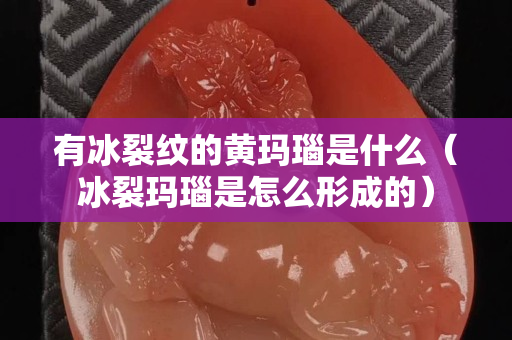 有冰裂纹的黄玛瑙是什么（冰裂玛瑙是怎么形成的）