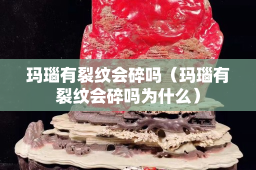 玛瑙有裂纹会碎吗（玛瑙有裂纹会碎吗为什么）