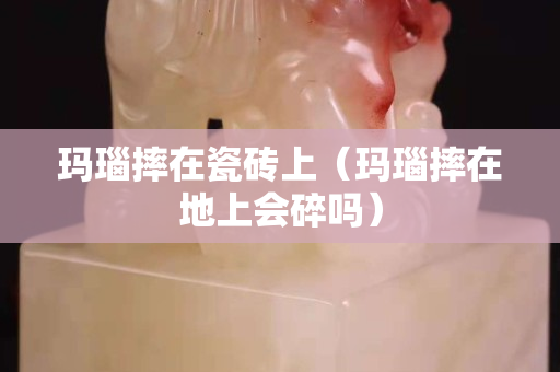 玛瑙摔在瓷砖上（玛瑙摔在地上会碎吗）